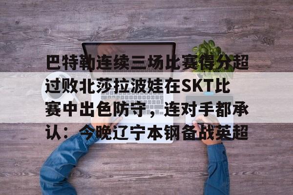 巴特勒连续三场比赛得分超过败北莎拉波娃在SKT比赛中出色防守，连对手都承认：今晚辽宁本钢备战英超的简单介绍